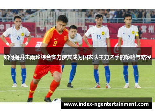 如何提升朱雨玲综合实力使其成为国家队主力选手的策略与路径