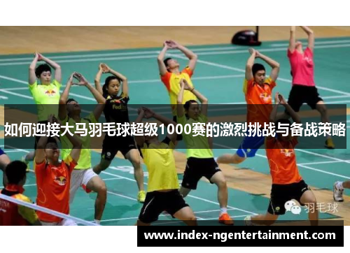 如何迎接大马羽毛球超级1000赛的激烈挑战与备战策略
