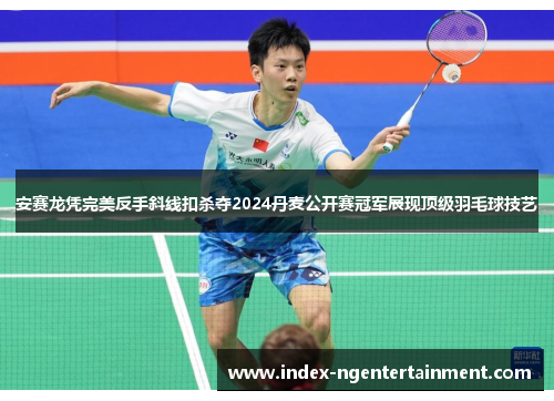 安赛龙凭完美反手斜线扣杀夺2024丹麦公开赛冠军展现顶级羽毛球技艺