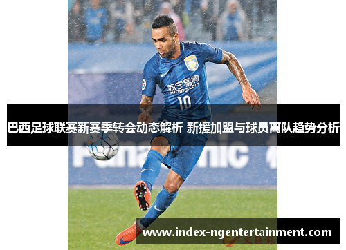 巴西足球联赛新赛季转会动态解析 新援加盟与球员离队趋势分析