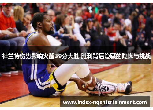 杜兰特伤势影响火箭39分大胜 胜利背后隐藏的隐忧与挑战