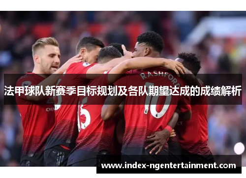 法甲球队新赛季目标规划及各队期望达成的成绩解析