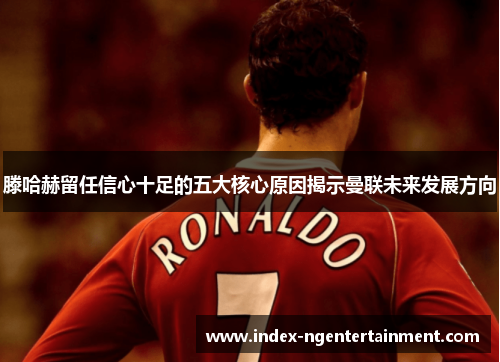 滕哈赫留任信心十足的五大核心原因揭示曼联未来发展方向