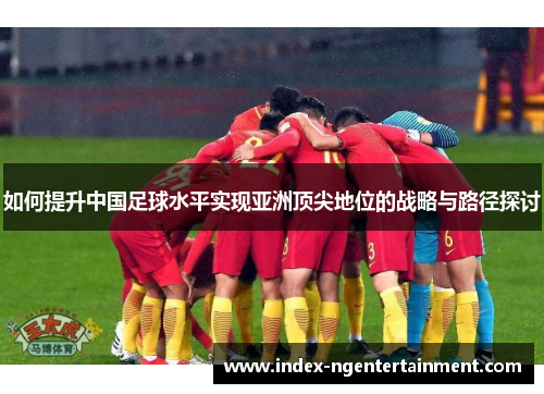 如何提升中国足球水平实现亚洲顶尖地位的战略与路径探讨