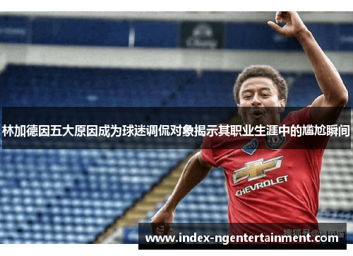 林加德因五大原因成为球迷调侃对象揭示其职业生涯中的尴尬瞬间