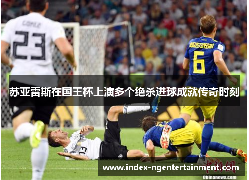 苏亚雷斯在国王杯上演多个绝杀进球成就传奇时刻