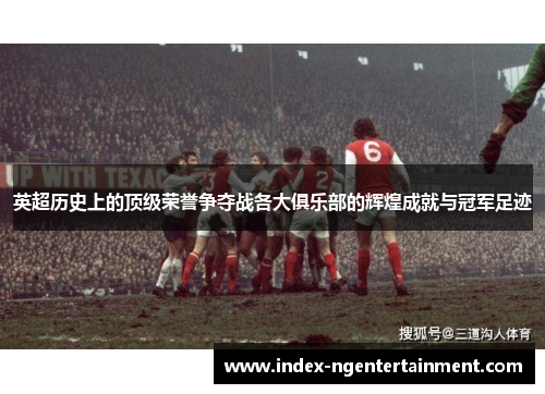 英超历史上的顶级荣誉争夺战各大俱乐部的辉煌成就与冠军足迹