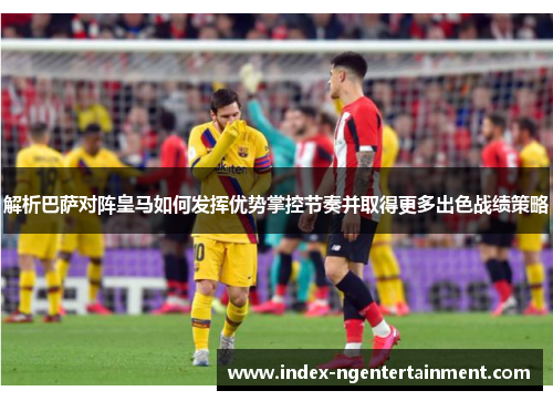 解析巴萨对阵皇马如何发挥优势掌控节奏并取得更多出色战绩策略