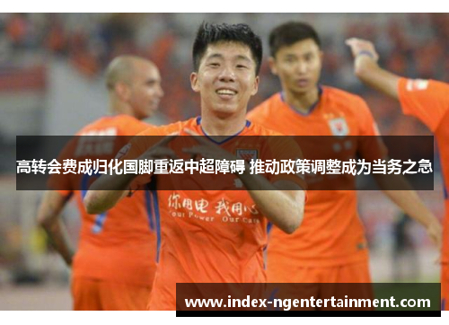 高转会费成归化国脚重返中超障碍 推动政策调整成为当务之急