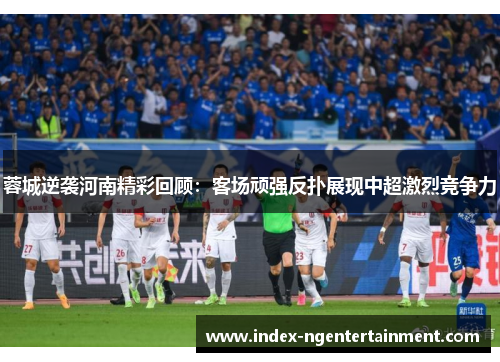 蓉城逆袭河南精彩回顾：客场顽强反扑展现中超激烈竞争力