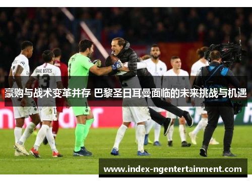 豪购与战术变革并存 巴黎圣日耳曼面临的未来挑战与机遇