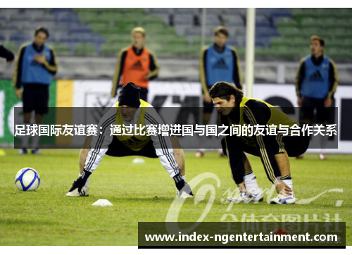 足球国际友谊赛：通过比赛增进国与国之间的友谊与合作关系